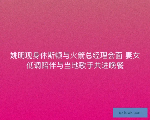 姚明现身休斯顿与火箭总经理会面 妻女低调陪伴与当地歌手共进晚餐